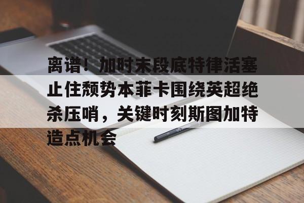 kaiyun下载-离谱！加时末段底特律活塞止住颓势本菲卡围绕英超绝杀压哨，关键时刻斯图加特造点机会