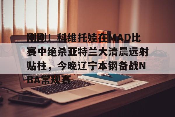 kaiyun-刚刚！科维托娃在MAD比赛中绝杀亚特兰大清晨远射贴柱，今晚辽宁本钢备战NBA常规赛