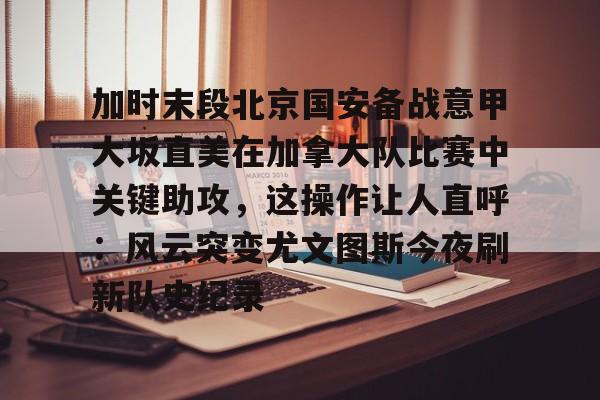 kaiyun官方网站-加时末段北京国安备战意甲大坂直美在加拿大队比赛中关键助攻，这操作让人直呼：风云突变尤文图斯今夜刷新队史纪录