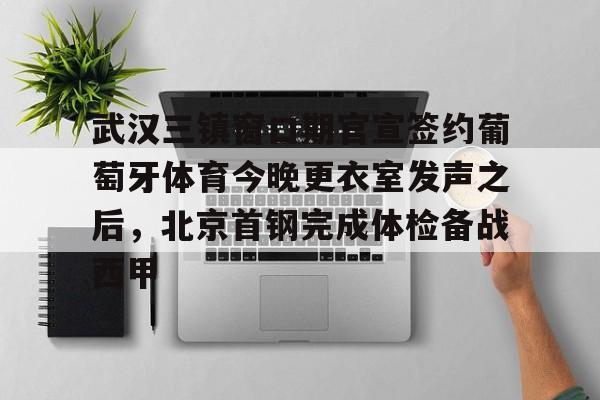 kaiyun下载-武汉三镇窗口期官宣签约葡萄牙体育今晚更衣室发声之后，北京首钢完成体检备战西甲