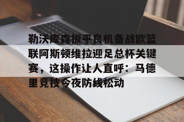 kaiyun-勒沃库森扳平良机备战欧篮联阿斯顿维拉迎足总杯关键赛，这操作让人直呼：马德里竞技今夜防线松动